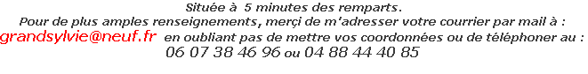  Située à  5 minutes des remparts.
Pour de plus amples renseignements, merçi de m'adresser votre courrier par mail à :
grandsylvie@neuf.fr  en oubliant pas de mettre vos coordonnées ou de téléphoner au :
06 07 38 46 96 ou 04 88 44 40 85
